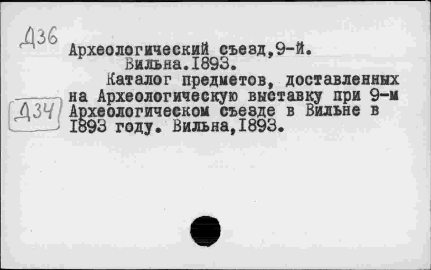 ﻿Археологический съезд,9-й.
Вильна.1893.
Каталог предметов, доставленных на Археологическую выставку при 9-м
* .	_       —	— __ — __ f"Ù — —
па npjLau/ivrnnwAjiu .о гм v agio лj при Ô3V Археологическом съезде в Вильне L_____J 1893 году, Вильна,1893.